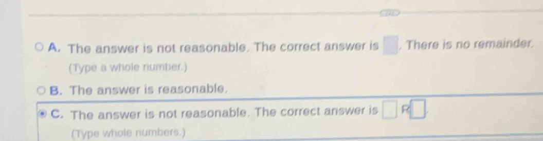 A. The answer is not reasonable. The correct answer is □. There is no remainder.
(Type a whole number.)
B. The answer is reasonable.
C. The answer is not reasonable. The correct answer is □ □
(Type whole numbers.)