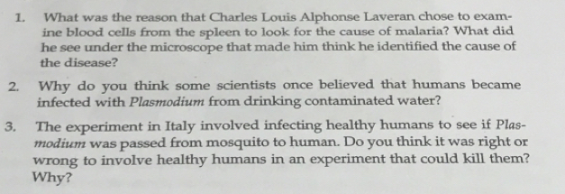 What was the reason that Charles Louis Alphonse Laveran chose to exam- 
ine blood cells from the spleen to look for the cause of malaria? What did 
he see under the microscope that made him think he identified the cause of 
the disease? 
2. Why do you think some scientists once believed that humans became 
infected with Plasmodium from drinking contaminated water? 
3. The experiment in Italy involved infecting healthy humans to see if Plas- 
modium was passed from mosquito to human. Do you think it was right or 
wrong to involve healthy humans in an experiment that could kill them? 
Why?