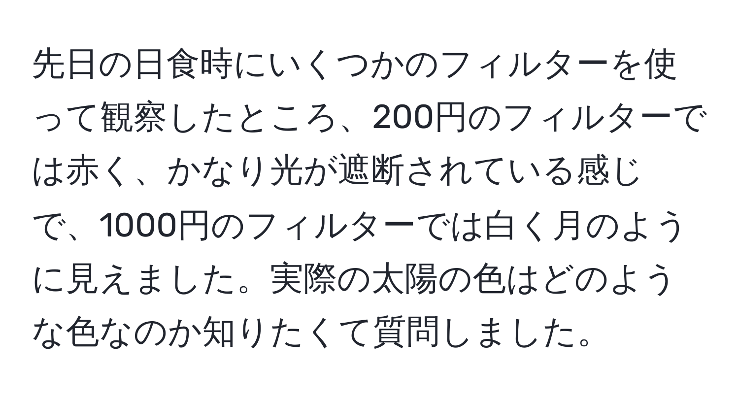 先日の日食時にいくつかのフィルターを使って観察したところ、200円のフィルターでは赤く、かなり光が遮断されている感じで、1000円のフィルターでは白く月のように見えました。実際の太陽の色はどのような色なのか知りたくて質問しました。