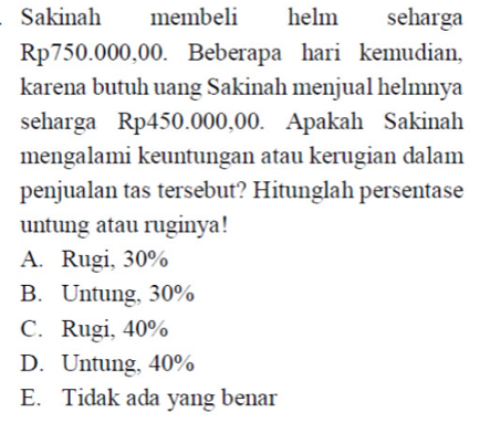 Sakinah membeli helm seharga
Rp750.000,00. Beberapa hari kemudian,
karena butuh uang Sakinah menjual helmnya
seharga Rp450.000,00. Apakah Sakinah
mengalami keuntungan atau kerugian dalam
penjualan tas tersebut? Hitunglah persentase
untung atau ruginya!
A. Rugi, 30%
B. Untung, 30%
C. Rugi, 40%
D. Untung, 40%
E. Tidak ada yang benar