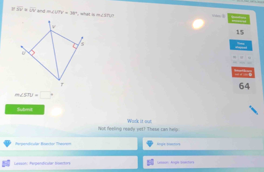 If overline SV≌ overline UV and m∠ UTV=38° ', what is m∠ STU 7 Qutations 
Vides ⑧ anywered
v
15
s 
elepsed Time 
U 
0 OT 12 
SmartScors 
T
64
m∠ STU=□°
Submit 
Work it out 
Not feeling ready yet? These can help: 
Perpendicular Bisector Theorem Angle bisectors 
Lesson: Perpendicular bisectors Lesson: Angle bisectors