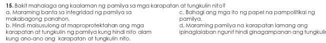 Bakit mahalaga ang kaalaman ng pamilya sa mga karapatan at tungkulin nito?
a. Maraming banta sa integridad ng pamilya sa c. Bahagi ang mga ito ng papel na pampolitikal ng
makabagong panahon. pamilya.
b. Hindi maisusulong at maproprotektahan ang mga d. Maraming pamilya na karapatan lamɑng ang
karapatan at tungkulin ng pamilya kung hindi nito alam ipinaglalaban ngunit hindi ginagampanan ang tungkuli
kung ano-ano ang karapatan at tungkulin nito.