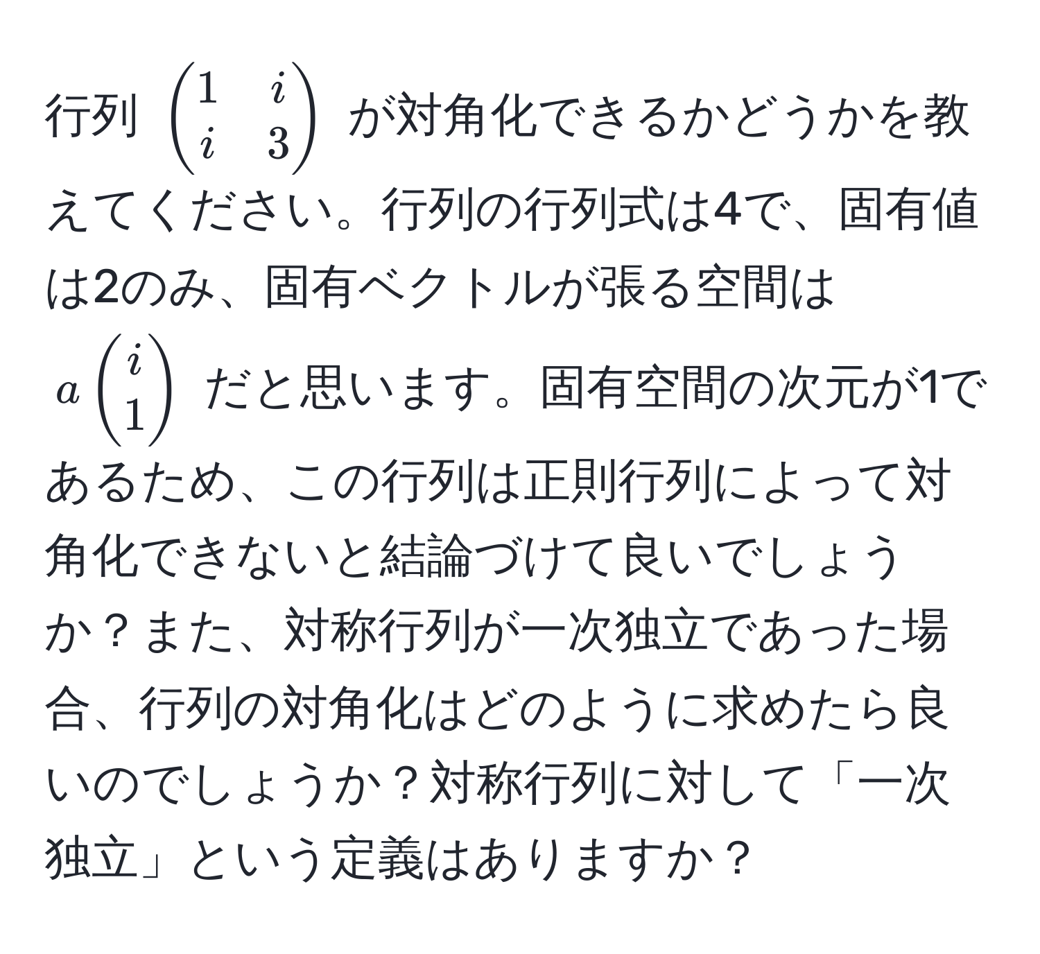 行列 $beginpmatrix 1 & i  i & 3 endpmatrix$ が対角化できるかどうかを教えてください。行列の行列式は4で、固有値は2のみ、固有ベクトルが張る空間は $abeginpmatrix i  1 endpmatrix$ だと思います。固有空間の次元が1であるため、この行列は正則行列によって対角化できないと結論づけて良いでしょうか？また、対称行列が一次独立であった場合、行列の対角化はどのように求めたら良いのでしょうか？対称行列に対して「一次独立」という定義はありますか？