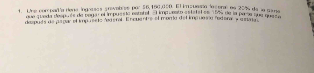 Una compañía tiene ingresos gravables por $6,150,000. El impuesto federal es 20% de la parte 
que queda después de pagar el impuesto estatal. El impuesto estatal es 15% de la parte que queda 
después de pagar el impuesto federal. Encuentre el monto del impuesto federal y estatal.