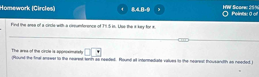 Homework (Circles) < 8.4.B = > 
HW Score: 25% 
Points: 0 of 
Find the area of a circle with a circumference of 71.5 in. Use the π key for π. 
The area of the circle is approximately □ □ v
(Round the final answer to the nearest tenth as needed. Round all intermediate values to the nearest thousandth as needed.)