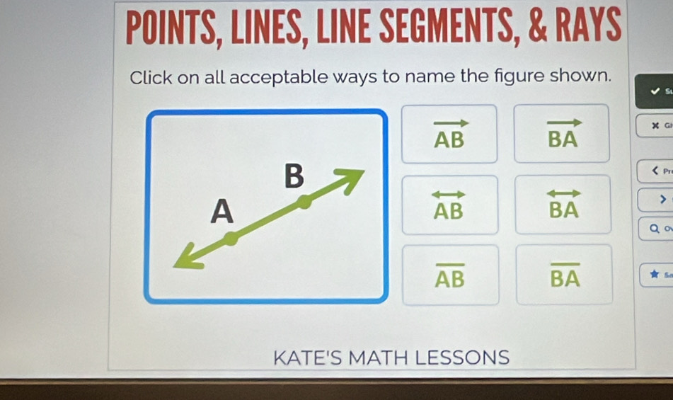 POINTS, LINES, LINE SEGMENTS, & RAYS
Click on all acceptable ways to name the figure shown.
vector AB vector BA X Gi
B < Pr
 A
overleftrightarrow AB
overleftrightarrow BA
Q 。
overline AB
overline BA
S
KATE'S MATH LESSONS