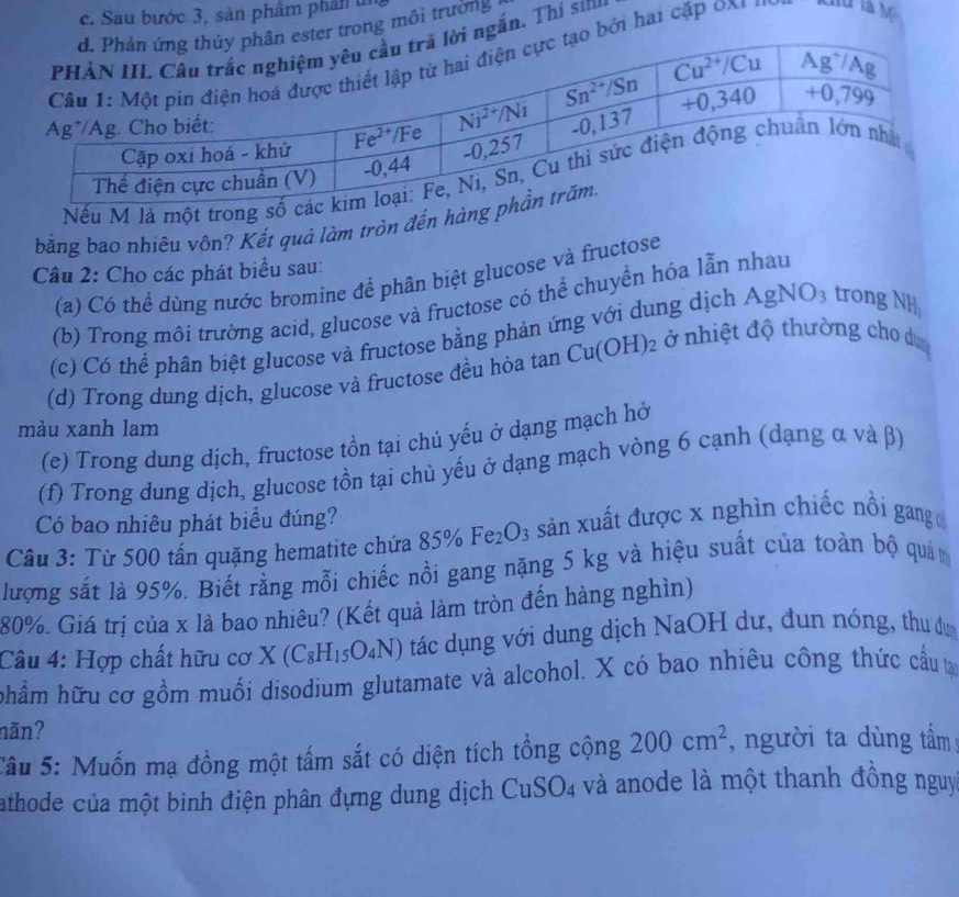 Sau bước 3, sản phâm phân u
r trong môi trường
ngắn. Thị si
bởi hai cặp 0x y
Nếu M là một trong
bằng bao nhiêu vôn? Kết quả làm tròn đến hàn
Câu 2: Cho các phát biểu sau:
(a) Có thể dùng nước bromine để phân biệt glucose và fructose
(b) Trong môi trường acid, glucose và fructose có thể chuyển hóa lẫn nhau
(c) Có thể phân biệt glucose và fructose bằng phản ứng với dung dịch AgNO_3 trong NH_3
(d) Trong dung dịch, glucose và fructose đều hỏa tan Cu(OH)_2 ở nhiệt độ thường cho du
màu xanh lam
(e) Trong dung dịch, fructose tồn tại chủ yếu ở dạng mạch hở
(f) Trong dung dịch, glucose tồn tại chủ yếu ở dạng mạch vòng 6 cạnh (dạng α và β)
Có bao nhiêu phát biểu đúng?
Cầu 3: Từ 500 tấn quặng hematite chứa 85% Fe_2O_3 3 sản xuất được x nghìn chiếc nồi gang 
lượng sắt là 95%. Biết rằng mỗi chiếc nồi gang nặng 5 kg và hiệu suất của toàn bộ quán
80%. Giá trị của x là bao nhiêu? (Kết quả làm tròn đến hàng nghìn)
Câu 4: Hợp chất hữu cơ X (C_8H_15O_4N) tác dụng với dung dịch NaOH dư, đun nóng, thu d
hhẩm hữu cơ gồm muối disodium glutamate và alcohol. X có bao nhiêu công thức cầu t
nãn?
Sâu 5: Muốn mạ đồng một tấm sắt có diện tích tổng cộng 200cm^2 , người ta dùng tấm
athode của một bình điện phân đựng dung dịch CuSO_4 và anode là một thanh đồng nguy
