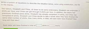 Vide 
Write a system of equations to describe the situation below, solve using substitution, and fill 
in the blanks. 
Two tailors, Elizabeth and Chloe, sit down to do some embroidery. Elzabeth can embroider 3
shirts per hour, and Chloe can get through 6 shirts per hour. In addition, the tailors had 
previously finished some shirts. Elizabeth has already completed 14 shirts, and Chloe has 
completed B shirts. Elizabeth and Chloe decide to take a break when they have finished the 
long will that take? same total number of shirts. How many shirts, in total, will each tailor have finished? How 
Each tailor will have finished a total of □ shirts in □ hours