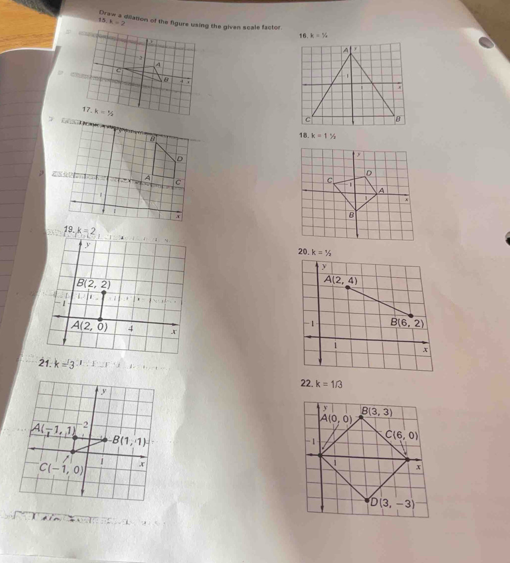 15 k=2
Draw a dilation of the figure using the given scale factor.
16. k=1/_/_4
2
A
c 4 x
B
17. k=1/2
18. k=11/2
19. k=2
20. k=1/2
21. k=3 1,
22. k=1/3