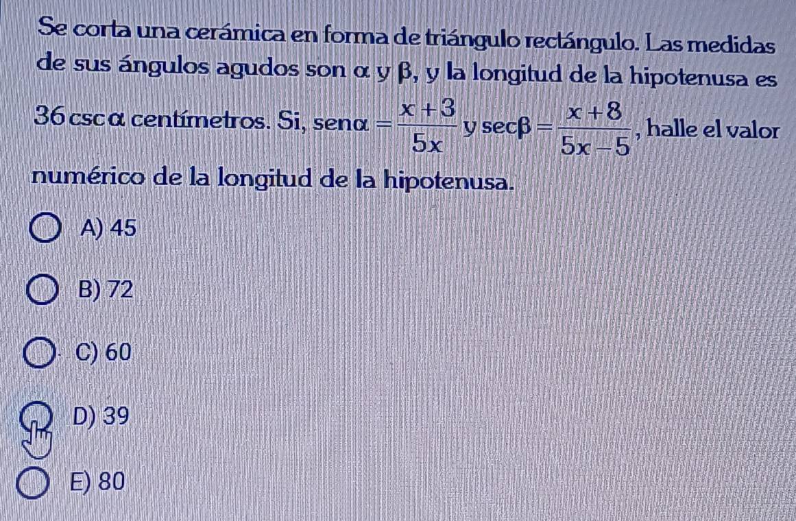 Se corta una cerámica en forma de triángulo rectángulo. Las medidas
de sus ángulos agudos son α y β, y la longitud de la hipotenusa es
36 cscα centímetros. Si, senalpha = (x+3)/5x ysec beta = (x+8)/5x-5  , halle el valor
numérico de la longitud de la hipotenusa.
A) 45
B) 72
C) 60
D) 39
E) 80