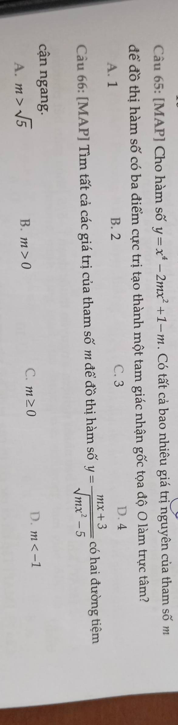 [MAP] Cho hàm số y=x^4-2mx^2+1-m. Có tất cả bao nhiêu giá trị nguyên của tham số m
để đồ thị hàm số có ba điểm cực trị tạo thành một tam giác nhận gốc tọa độ O làm trực tâm?
A. 1 B. 2
C. 3 D. 4
Cu 66: [MAP] Tìm tất cả các giá trị của tham số m để đồ thị hàm số y= (mx+3)/sqrt(mx^2-5)  có hai đường tiệm
cận ngang.
D. m
A. m>sqrt(5)
B. m>0
C. m≥ 0