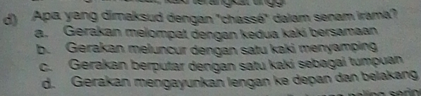 Apa yang dimaksud dengan "chassé" dalam senam irama?
a. Gerakan melompat dengan kedua kaki bersamaan
b. Gerakan meluncur dengan satu kaki menyamping
c. Gerakan berputar dengan satu kaki sebagai tumpuan
d. Gerakan mengayunkan lengan kə depan dan belakang