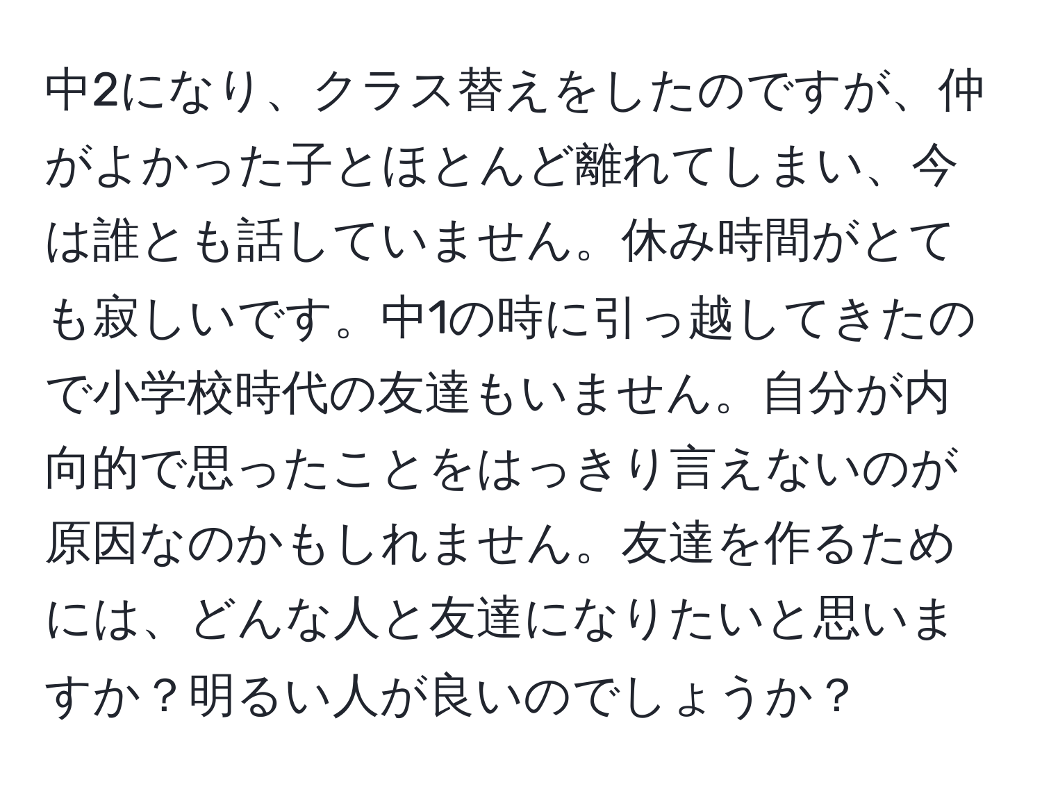 中2になり、クラス替えをしたのですが、仲がよかった子とほとんど離れてしまい、今は誰とも話していません。休み時間がとても寂しいです。中1の時に引っ越してきたので小学校時代の友達もいません。自分が内向的で思ったことをはっきり言えないのが原因なのかもしれません。友達を作るためには、どんな人と友達になりたいと思いますか？明るい人が良いのでしょうか？