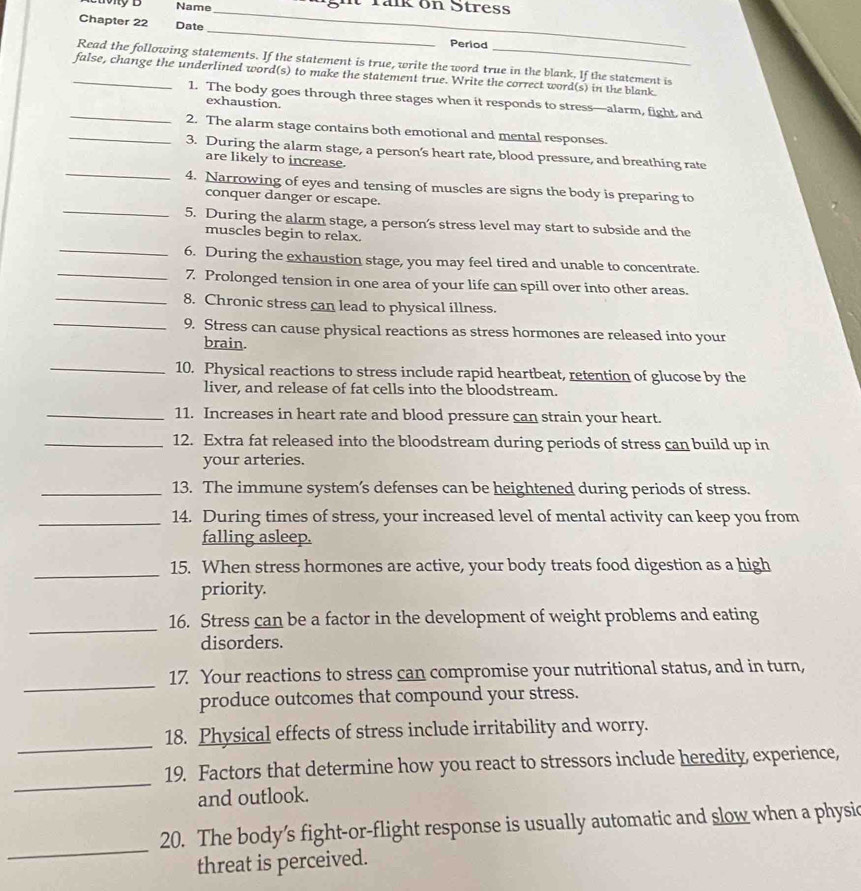 Name_ T ght rank on Stress 
Chapter 22 Date _Period 
Read the following statements. If the statement is true, write the word true in the blank. If the statement is 
_false, change the underlined word(s) to make the statement true. Write the correct word(s) in the blank. 
_1. The body goes through three stages when it responds to stress—alarm, fight and 
exhaustion. 
_2. The alarm stage contains both emotional and mental responses. 
_ 
3. During the alarm stage, a person’s heart rate, blood pressure, and breathing rate 
are likely to increase. 
4. Narrowing of eyes and tensing of muscles are signs the body is preparing to 
conquer danger or escape. 
_5. During the alarm stage, a person’s stress level may start to subside and the 
muscles begin to relax. 
_ 
_6. During the exhaustion stage, you may feel tired and unable to concentrate. 
7. Prolonged tension in one area of your life can spill over into other areas. 
_8. Chronic stress can lead to physical illness. 
_9. Stress can cause physical reactions as stress hormones are released into your 
brain. 
_10. Physical reactions to stress include rapid heartbeat, retention of glucose by the 
liver, and release of fat cells into the bloodstream. 
_11. Increases in heart rate and blood pressure can strain your heart. 
_12. Extra fat released into the bloodstream during periods of stress can build up in 
your arteries. 
_13. The immune system’s defenses can be heightened during periods of stress. 
_14. During times of stress, your increased level of mental activity can keep you from 
falling asleep. 
_ 
15. When stress hormones are active, your body treats food digestion as a high 
priority. 
_ 
16. Stress can be a factor in the development of weight problems and eating 
disorders. 
_ 
17. Your reactions to stress can compromise your nutritional status, and in turn, 
produce outcomes that compound your stress. 
_ 
18. Physical effects of stress include irritability and worry. 
_ 
19. Factors that determine how you react to stressors include heredity, experience, 
and outlook. 
_ 
20. The body’s fight-or-flight response is usually automatic and slow when a physic 
threat is perceived.