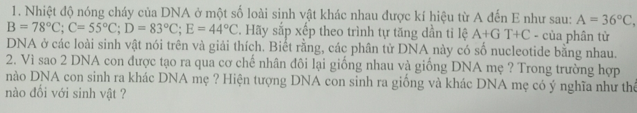 Nhiệt độ nóng cháy của DNA ở một số loài sinh vật khác nhau được kí hiệu từ A đến E như sau: A=36°C,
B=78°C; C=55°C; D=83°C; E=44°C. Hãy sắp xếp theo trình tự tăng dần tỉ lệ A+GT+C - của phân tử 
DNA ở các loài sinh vật nói trên và giải thích. Biết rằng, các phân tử DNA này có số nucleotide bằng nhau. 
2. Vì sao 2 DNA con được tạo ra qua cơ chế nhân đôi lại giống nhau và giống DNA mẹ ? Trong trường hợp 
nào DNA con sinh ra khác DNA mẹ ? Hiện tượng DNA con sinh ra giống và khác DNA mẹ có ý nghĩa như thể 
nào đối với sinh vật ?