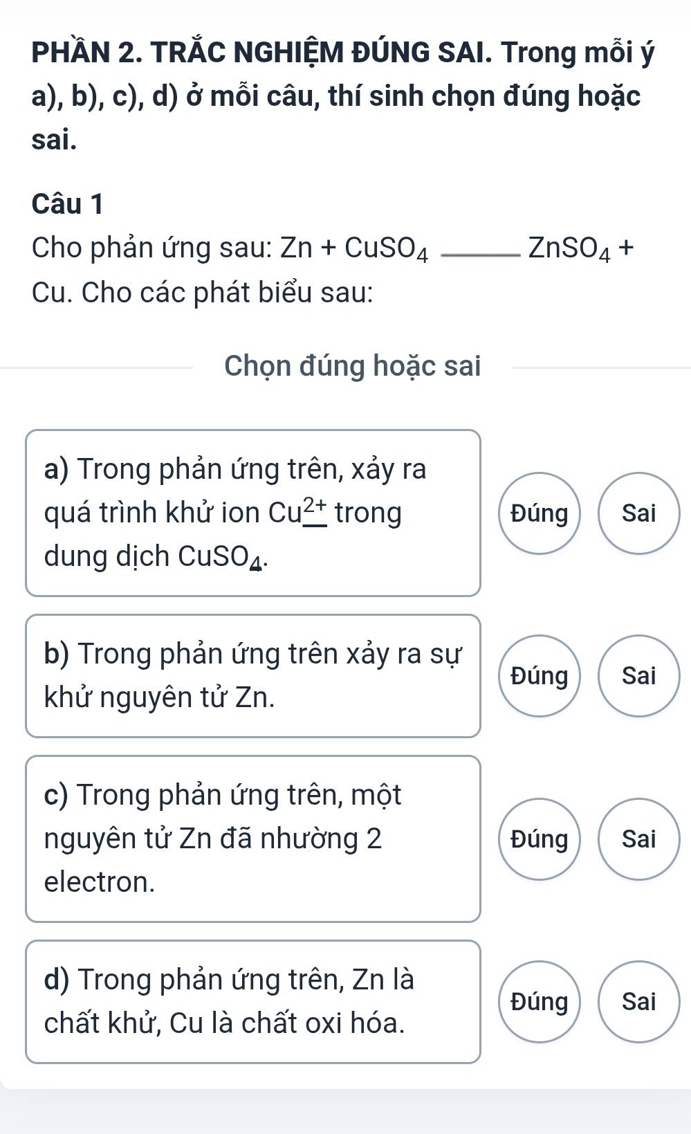 PHÀN 2. TRẢC NGHIỆM ĐÚNG SAI. Trong mỗi ý
a), b), c), d) ở mỗi câu, thí sinh chọn đúng hoặc
sai.
Câu 1
Cho phản ứng sau: Zn+CuSO_4 _ ZnSO_4+
Cu. Cho các phát biểu sau:
_Chọn đúng hoặc sai
a) Trong phản ứng trên, xảy ra
quá trình khử ion Cu^(2+) trong Đúng Sai
dung dịch CuSO₄.
b) Trong phản ứng trên xảy ra sự
Đúng Sai
khử nguyên tử Zn.
c) Trong phản ứng trên, một
nguyên tử Zn đã nhường 2 Đúng Sai
electron.
d) Trong phản ứng trên, Zn là
Đúng Sai
chất khử, Cu là chất oxi hóa.