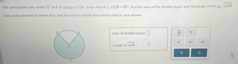 The circle below has center O, and its radius is 5 m. Given that m∠ AOB=80° , find the area of the shaded region and the length of the arc overline ADB. 
Give exact answers in terms of π, and be sure to include the correct units in your answer. 
Area of shaded region: □  □ /□   π
m m^2 m^2
Length of widehat ADB τ 
×