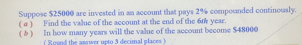 Suppose $25000 are invested in an account that pays 2% compounded continously. 
( a ) Find the value of the account at the end of the 6th year. 
( b ) In how many years will the value of the account become $48000
( Round the answer upto 3 decimal places )