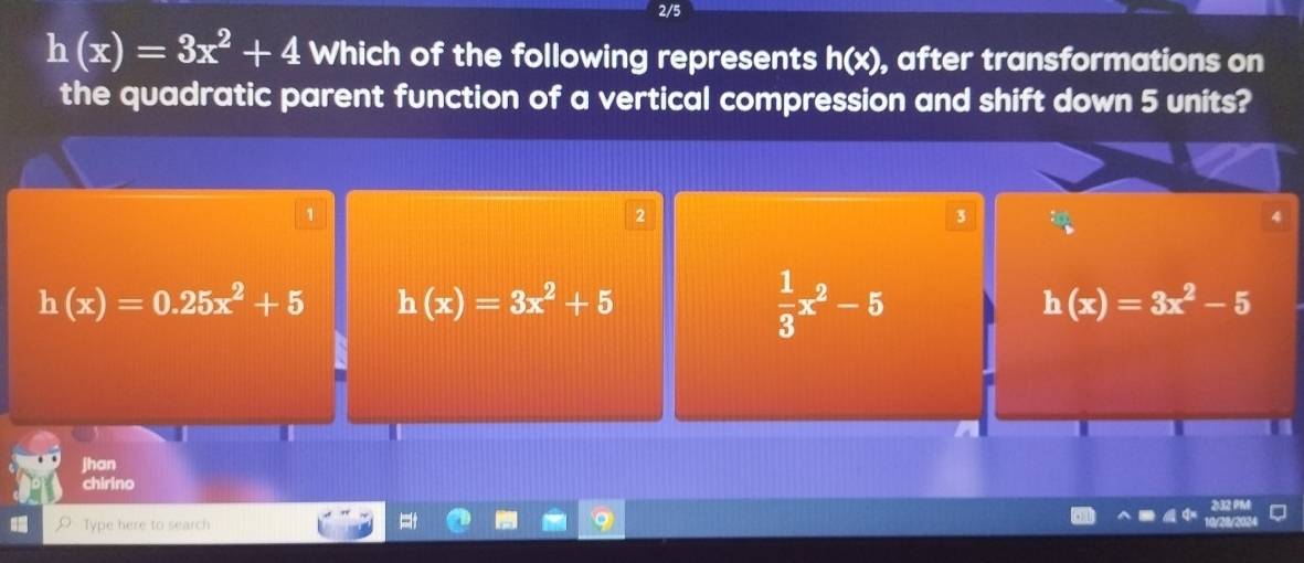 2/5
h(x)=3x^2+4 Which of the following represents h(x) , after transformations on
the quadratic parent function of a vertical compression and shift down 5 units?
1
2
3
4
h(x)=0.25x^2+5 h(x)=3x^2+5
 1/3 x^2-5
h(x)=3x^2-5
jhan
chirino
Type here to search