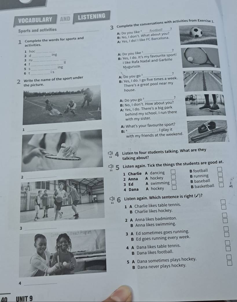 VOCABULARY AND LISTENING
Sports and activities 3 Complete the conversations with activities from Exercise 1.
A: Do you like football 3
B: No, I don't. What about you?
Complete the words for sports and
A: Yes, I do! I like FC Barcelona.
activities.
1 học
A: Do you like 
2 d_ _ing _?
3 ru_
"/ B: Yes, I do. It's my favourite sport!
4 f_
I like Rafa Nadal and Garbiñe
5 s ing
6 t __is Muguruza
A: Do you go ?_ ?
2 Write the name of the sport under
B: Yes, I do. I go five times a week.
There's a great pool near my
house.
A: Do you go _7
B: No, I don't. How about you?
A: Yes, I do. There's a big park
behind my school. I run there
with my sister.
A: What's your favourite sport?
. I play it
B: 
with my friends at the weekend.
4 Listen to four students talking. What are they
talking about?
Listen again. Tick the things the students are good at.
11
1 Charlie A dancing B football
2 Anna A hockey B running
3 Ed A swimming B baseball
4 Dana A hockey B basketball
Listen again. Which sentence is right (✓)?
11
1 A Charlie likes table tennis.
B Charlie likes hockey.
2 A Anna likes badminton.
_B Anna likes swimming.
3 A Ed sometimes goes running.
B Ed goes running every week.
4 A Dana likes table tennis.
B Dana likes football.
5 A Dana sometimes plays hockey.
B Dana never plays hockey.
_4
40 UNIT 9