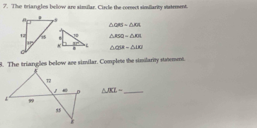 The triangles below are similar. Circle the correct similarity statement.
△ QRSsim △ KJL
△ RSQsim △ KJL
△ QSRsim △ LKJ
8. The triangles below are similar. Complete the similarity statement.
△ JKLsim _