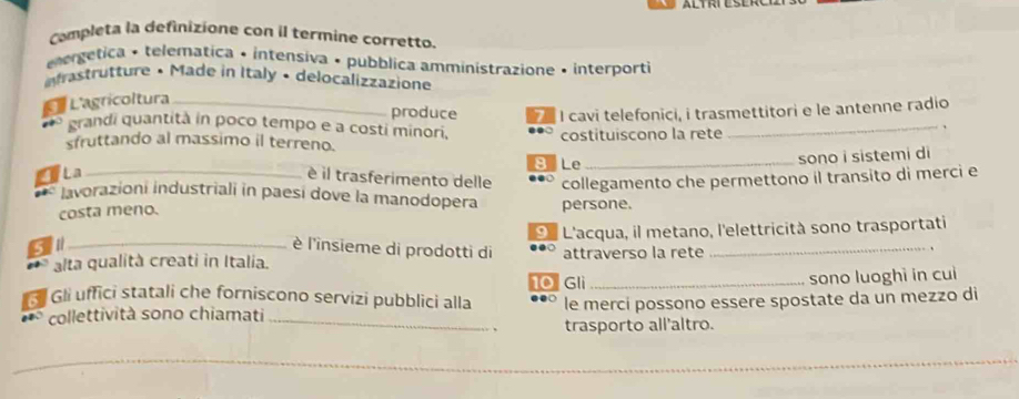 completa la definizione con il termine corretto.
ergetica + telematica • intensiva • pubblica amministrazione • interporti
astrutture • Made in Italy • delocalizzazione
Ca L'agricoltura_
produce I cavi telefonici, i trasmettitori e le antenne radio
grandi quantità in poco tempo e a costi minori,
sfruttando al massimo il terreno. costituiscono la rete
_、
B Le _sono i sistemi di
TLa_
é il trasferimento delle collegamento che permettono il transito di merci e
invorazioni industriali in paesi dove la manodopera
costa meno. persone.
O L'acqua, il metano, l'elettricità sono trasportati
_ è l'insieme di prodotti di
alta qualità creati in Italia. attraverso la rete
_
10 Gli _sono luoghì in cuì
Gli uffici statali che forniscono servizi pubblici alla ●○ le merci possono essere spostate da un mezzo di
collettività sono chiamati
_trasporto all'altro.