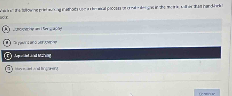 Which of the following printmaking methods use a chemical process to create designs in the matrix, rather than hand-held
ools:
A Lithography and Serigraphy
B Drypoint and Serigraphy
C) Aquatint and Etching
D Mezzotint and Engraving
Continue