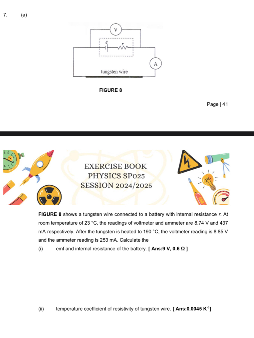 Page | 41 
EXERCISE BOOK 
PHYSICS SP025 
SESSION 2024/2025 
FIGURE 8 shows a tungsten wire connected to a battery with internal resistance r. At 
room temperature of 23°C , the readings of voltmeter and ammeter are 8.74 V and 437
mA respectively. After the tungsten is heated to 190°C , the voltmeter reading is 8.85 V
and the ammeter reading is 253 mA. Calculate the 
(i) emf and internal resistance of the battery. [ Ans: 9 V, 0.6Ω ] 
(ii) temperature coefficient of resistivity of tungsten wire. [ Ans: 0.0045 K·¹]