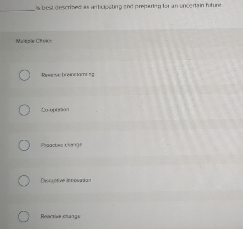 is best described as anticipating and preparing for an uncertain future.
Multiple Choice
Reverse brainstorming
Co-optation
Proactive change
Disruptive innovation
Reactive change