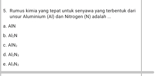 Rumus kimia yang tepat untuk senyawa yang terbentuk dari
unsur Aluminium (Al) dan Nitrogen (N) adalah ...
a. AlN
b. Al_2N
C. AlN_2
d. Al_2N_3
e. Al_3N_2