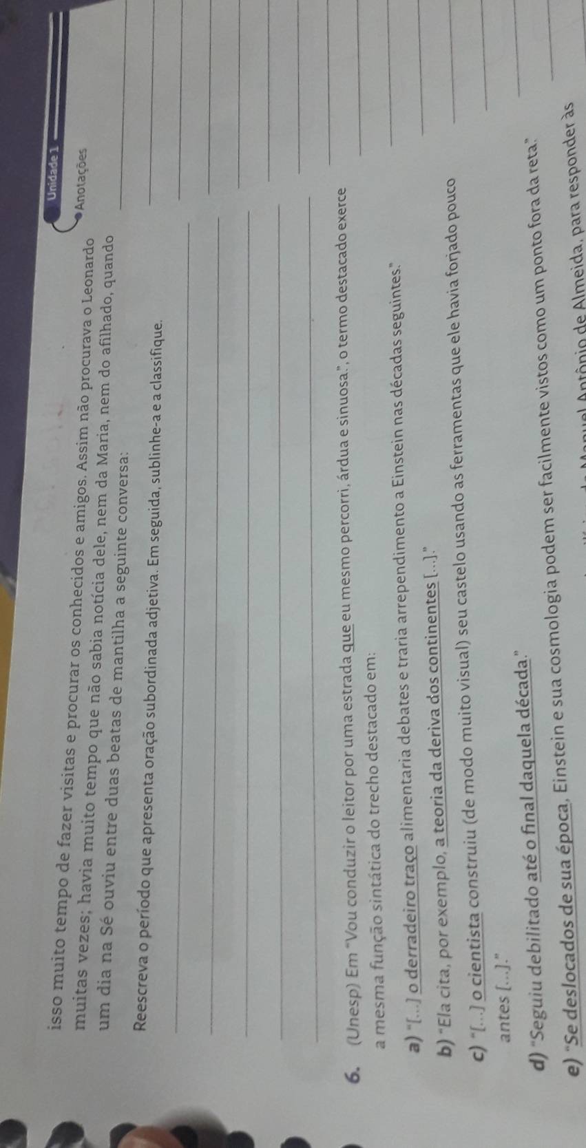 Unidade 1 
isso muito tempo de fazer visitas e procurar os conhecidos e amigos. Assim não procurava o Leonardo Anotações 
muitas vezes; havia muito tempo que não sabia notícia dele, nem da Maria, nem do afilhado, quando 
um dia na Sé ouviu entre duas beatas de mantilha a seguinte conversa: 
_ 
_ 
Reescreva o período que apresenta oração subordinada adjetiva. Em seguida, sublinhe-a e a classifique._ 
_ 
_ 
_ 
_ 
_ 
_ 
_ 
_ 
_ 
_ 
6. (Unesp) Em “Vou conduzir o leitor por uma estrada que eu mesmo percorri, árdua e sinuosa.”, o termo destacado exerce_ 
_ 
a mesma função sintática do trecho destacado em: 
a) "[..) o derradeiro traço alimentaria debates e traria arrependimento a Einstein nas décadas seguintes." 
b) “Ela cita, por exemplo, a teoria da deriva dos continentes [...].” 
_ 
c) “[...] o cientista construiu (de modo muito visual) seu castelo usando as ferramentas que ele havia forjado pouco_ 
_ 
antes [...]." 
d) 'Seguiu debilitado até o final daquela década.' 
_ 
e) "Se deslocados de sua época, Einstein e sua cosmologia podem ser facilmente vistos como um ponto fora da reta.”_ 
a n tônio de Almeida, para responder às