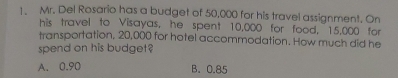 Mr. Del Rosario has a budget of 50,000 for his travel assignment. On
his travel to Visayas, he spent 10,000 for food, 15,000 for
transportation. 20,000 for hotel accommodation. How much did he
spend on his budget?
A. 0.90 B. 0.85