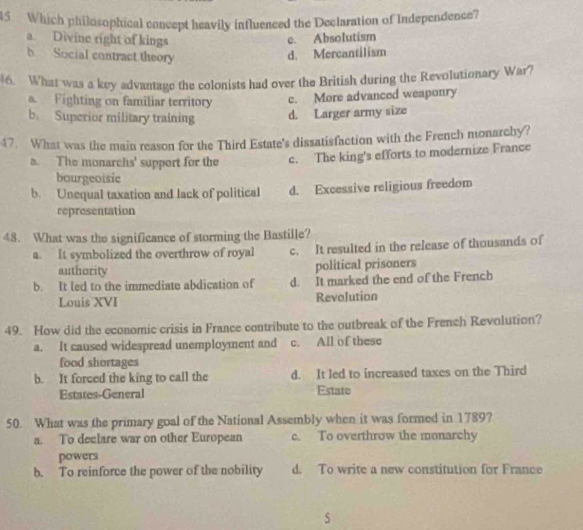 Which philosophical concept heavily influenced the Declaration of Independence?
a Divine right of kings c. Absolutism
b Social contract theory
d. Mercantilism
6. What was a key advantage the colonists had over the British during the Revolutionary War?
Fighting on familiar territory
c. More advanced weaponry
b. Superior military training
d. Larger army size
47. What was the main reason for the Third Estate's dissatisfaction with the French monarchy?
a. The monarchs' support for the
c. The king's efforts to modernize France
bourgeoisie
b. Unequal taxation and lack of political d. Excessive religious freedom
representation
48. What was the significance of storming the Bastille?
a. It symbolized the overthrow of royal c. It resulted in the release of thonsands of
authority political prisoners
b. It led to the immediate abdication of d. It marked the end of the French
Louis XVI Revolution
49. How did the economic crisis in France contribute to the outbreak of the French Revolution?
a. It caused widespread unemployment and c. All of these
food shortages
b. It forced the king to call the d. It led to increased taxes on the Third
Estates-General Estate
50. What was the primary goal of the National Assembly when it was formed in 1789?
a. To declare war on other European c. To overthrow the monarchy
powers
b. To reinforce the power of the nobility d. To write a new constitution for France