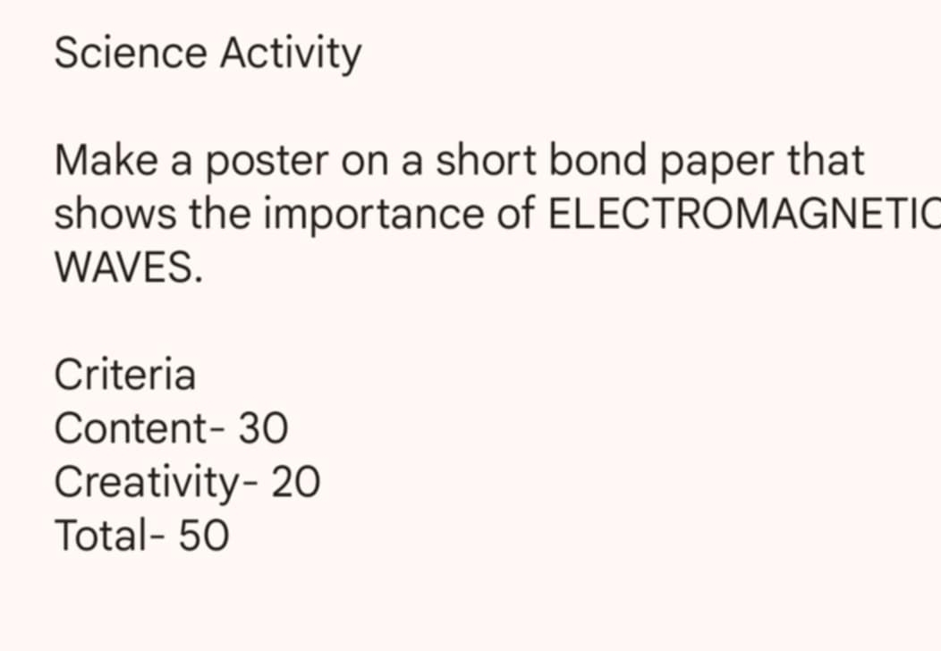 Science Activity 
Make a poster on a short bond paper that 
shows the importance of ELECTROMAGNETIC 
WAVES. 
Criteria 
Content- 30
Creativity- 20
Total- 50