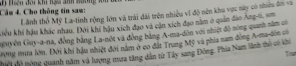 Cầu 4. Cho thông tin sau: Lãnh thổ Mỹ La-tinh rộng lớn và trải dài trên nhiều vĩ độ nên khu vực này có nhiều đối và 
kiểu khí hậu khác nhau. Đới khí hậu xích đạo và cận xích đạo nằm ở quản đảo Ăng-ti, sơm 
nguyên Guy-a-na, đồng bằng La-nột và đồng bằng A-ma-dôn với nhiệt độ nóng quanh năm có 
ưong mưa lớn. Đới khí hậu nhiệt đới nằm ở eo đất Trung Mỹ và phía nam động A-ma dân có 
Mới đô nóng quanh năm và lượng mưa tăng dẫn từ Tây sang Đông. Phía Nam lãnh thổ có khi 
To