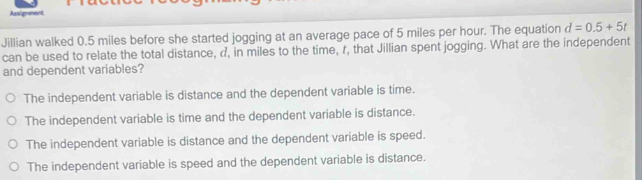 Assignment
Jillian walked 0.5 miles before she started jogging at an average pace of 5 miles per hour. The equation d=0.5+5t
can be used to relate the total distance, d, in miles to the time, t, that Jillian spent jogging. What are the independent
and dependent variables?
The independent variable is distance and the dependent variable is time.
The independent variable is time and the dependent variable is distance.
The independent variable is distance and the dependent variable is speed.
The independent variable is speed and the dependent variable is distance.