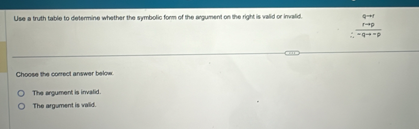 Use a truth table to determine whether the symbolic form of the argument on the right is valid or invalid.
. frac beginarrayr qto r rto pendarray ^-qto -p
Choose the correct answer below.
The argument is invalid.
The argument is valid.