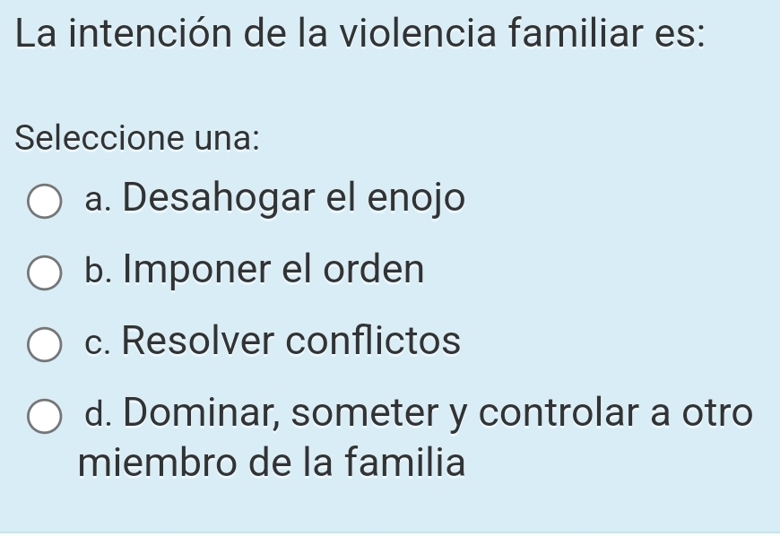 La intención de la violencia familiar es:
Seleccione una:
a. Desahogar el enojo
b. Imponer el orden
c. Resolver conflictos
d. Dominar, someter y controlar a otro
miembro de la familia