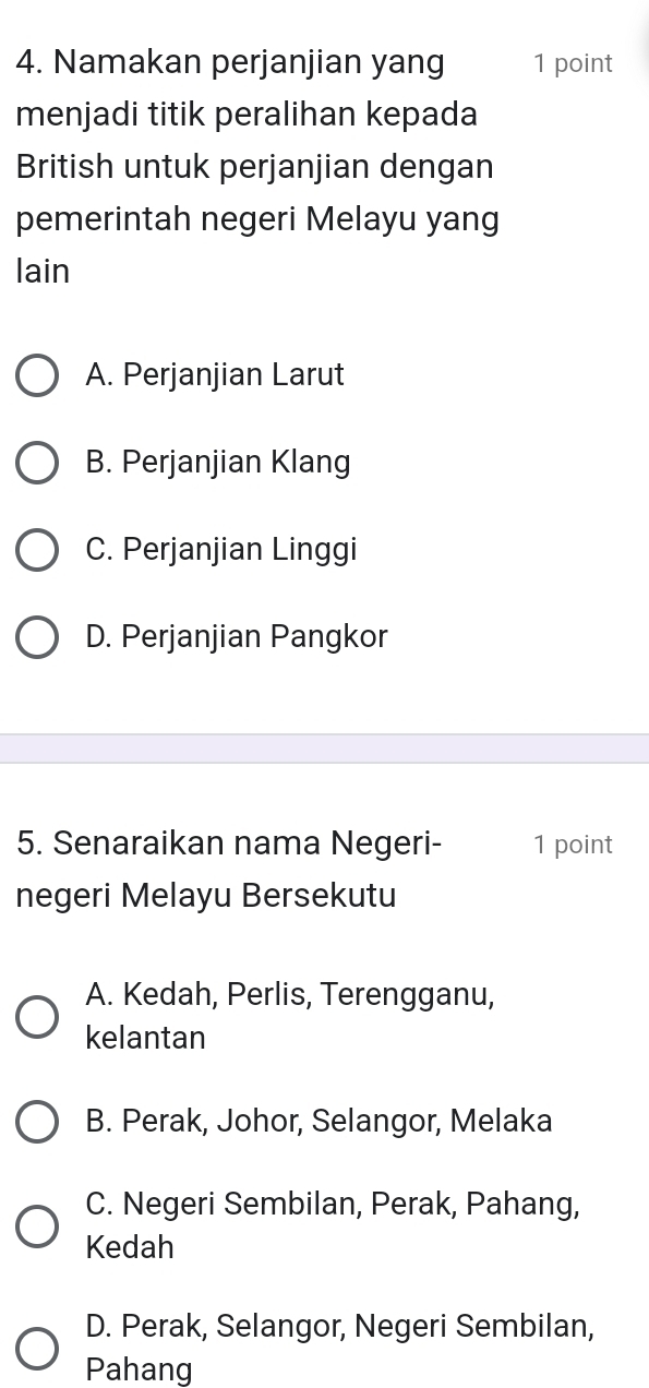 Namakan perjanjian yang 1 point
menjadi titik peralihan kepada
British untuk perjanjian dengan
pemerintah negeri Melayu yang
lain
A. Perjanjian Larut
B. Perjanjian Klang
C. Perjanjian Linggi
D. Perjanjian Pangkor
5. Senaraikan nama Negeri- 1 point
negeri Melayu Bersekutu
A. Kedah, Perlis, Terengganu,
kelantan
B. Perak, Johor, Selangor, Melaka
C. Negeri Sembilan, Perak, Pahang,
Kedah
D. Perak, Selangor, Negeri Sembilan,
Pahang