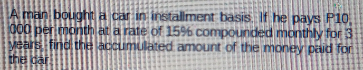 A man bought a car in installment basis. If he pays P10000,
permonth at a rate of 15% compounded monthly for 3
years, find the accumulated amount of the money paid for
the car.