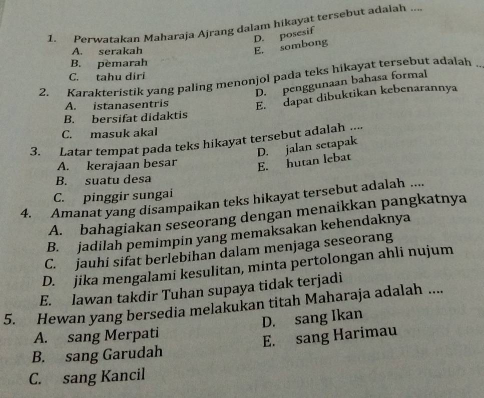 Perwatakan Maharaja Ajrang dalam hikayat tersebut adalah ....
D. posesif
A. serakah
E. sombong
B. pemarah
C. tahu diri
2. Karakteristik yang paling menonjol pada teks hikayat tersebut adalah_
D. penggunaan bahasa formal
A. istanasentris
E. dapat dibuktikan kebenarannya
B. bersifat didaktis
C. masuk akal
3. Latar tempat pada teks hikayat tersebut adalah ....
D. jalan setapak
A. kerajaan besar
E. hutan lebat
B. suatu desa
4. Amanat yang disampaikan teks hikayat tersebut adalah .... C. pinggir sungai
A. bahagiakan seseorang dengan menaikkan pangkatnya
B. jadilah pemimpin yang memaksakan kehendaknya
C. jauhi sifat berlebihan dalam menjaga seseorang
D. jika mengalami kesulitan, minta pertolongan ahli nujum
E. lawan takdir Tuhan supaya tidak terjadi
5. Hewan yang bersedia melakukan titah Maharaja adalah ....
A. sang Merpati D. sang Ikan
B. sang Garudah E. sang Harimau
C. sang Kancil