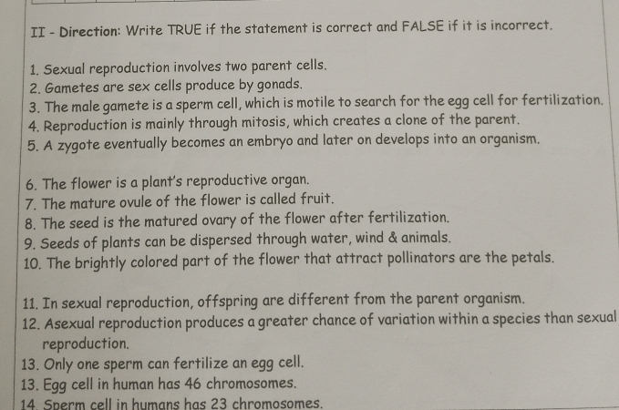 II - Direction: Write TRUE if the statement is correct and FALSE if it is incorrect. 
1. Sexual reproduction involves two parent cells. 
2. Gametes are sex cells produce by gonads. 
3. The male gamete is a sperm cell, which is motile to search for the egg cell for fertilization. 
4. Reproduction is mainly through mitosis, which creates a clone of the parent. 
5. A zygote eventually becomes an embryo and later on develops into an organism. 
6. The flower is a plant's reproductive organ. 
7. The mature ovule of the flower is called fruit. 
8. The seed is the matured ovary of the flower after fertilization. 
9. Seeds of plants can be dispersed through water, wind & animals. 
10. The brightly colored part of the flower that attract pollinators are the petals. 
11. In sexual reproduction, offspring are different from the parent organism. 
12. Asexual reproduction produces a greater chance of variation within a species than sexual 
reproduction. 
13. Only one sperm can fertilize an egg cell. 
13. Egg cell in human has 46 chromosomes. 
14. Sperm cell in humans has 23 chromosomes.