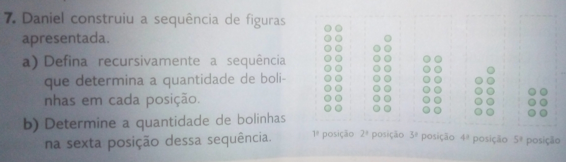 Daniel construiu a sequência de figuras 
apresentada. 
a) Defina recursivamente a sequência 
que determina a quantidade de boli- 
nhas em cada posição. 
b) Determine a quantidade de bolinhas 
na sexta posição dessa sequência. 1^(_ circ) posição 2^a posição 3^0 posição 4^(_ circ) posição 5^? posição