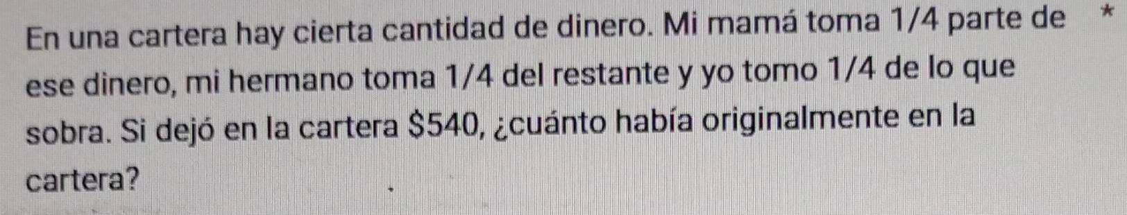 En una cartera hay cierta cantidad de dinero. Mi mamá toma 1/4 parte de * 
ese dinero, mi hermano toma 1/4 del restante y yo tomo 1/4 de lo que 
sobra. Si dejó en la cartera $540, ¿cuánto había originalmente en la 
cartera?