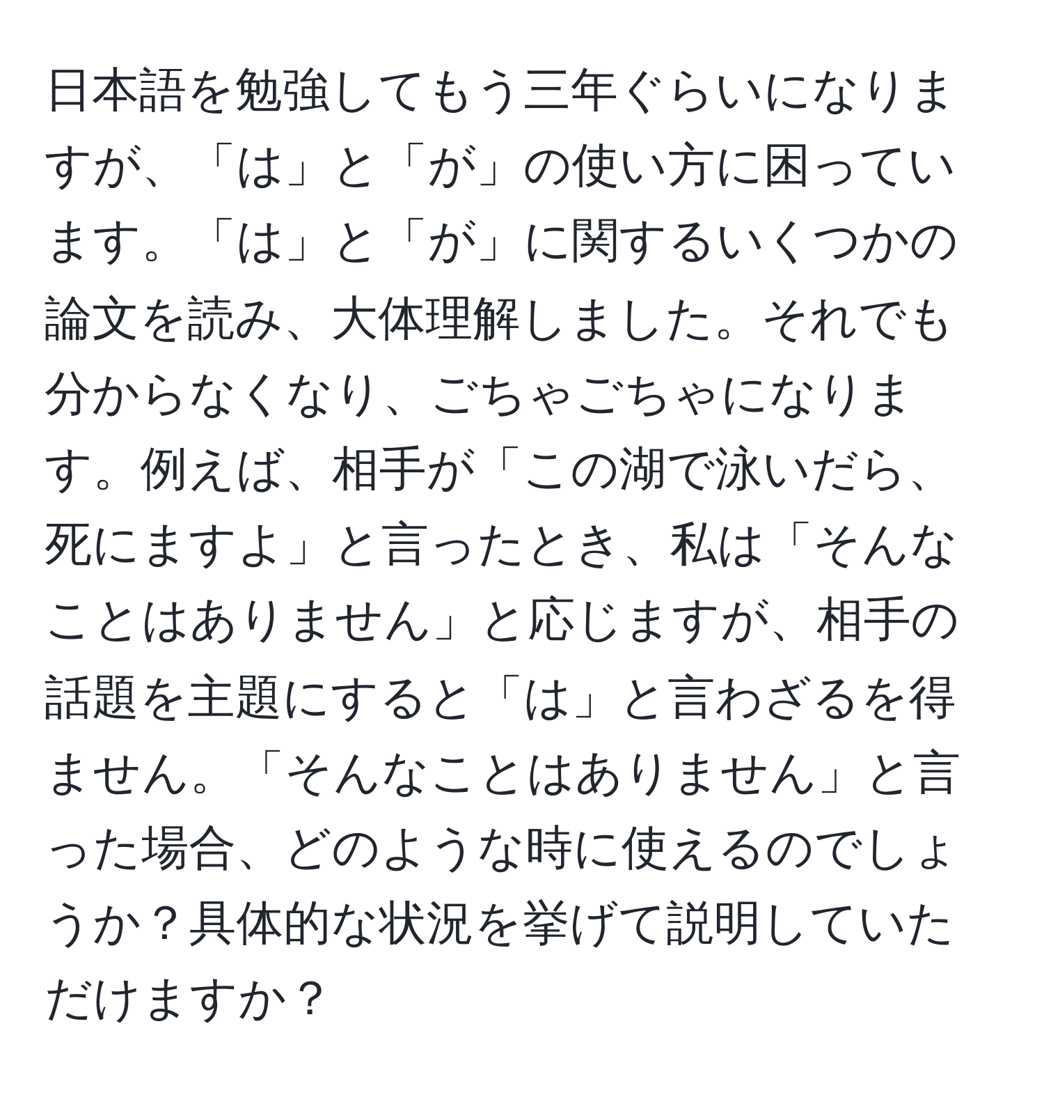 日本語を勉強してもう三年ぐらいになりますが、「は」と「が」の使い方に困っています。「は」と「が」に関するいくつかの論文を読み、大体理解しました。それでも分からなくなり、ごちゃごちゃになります。例えば、相手が「この湖で泳いだら、死にますよ」と言ったとき、私は「そんなことはありません」と応じますが、相手の話題を主題にすると「は」と言わざるを得ません。「そんなことはありません」と言った場合、どのような時に使えるのでしょうか？具体的な状況を挙げて説明していただけますか？