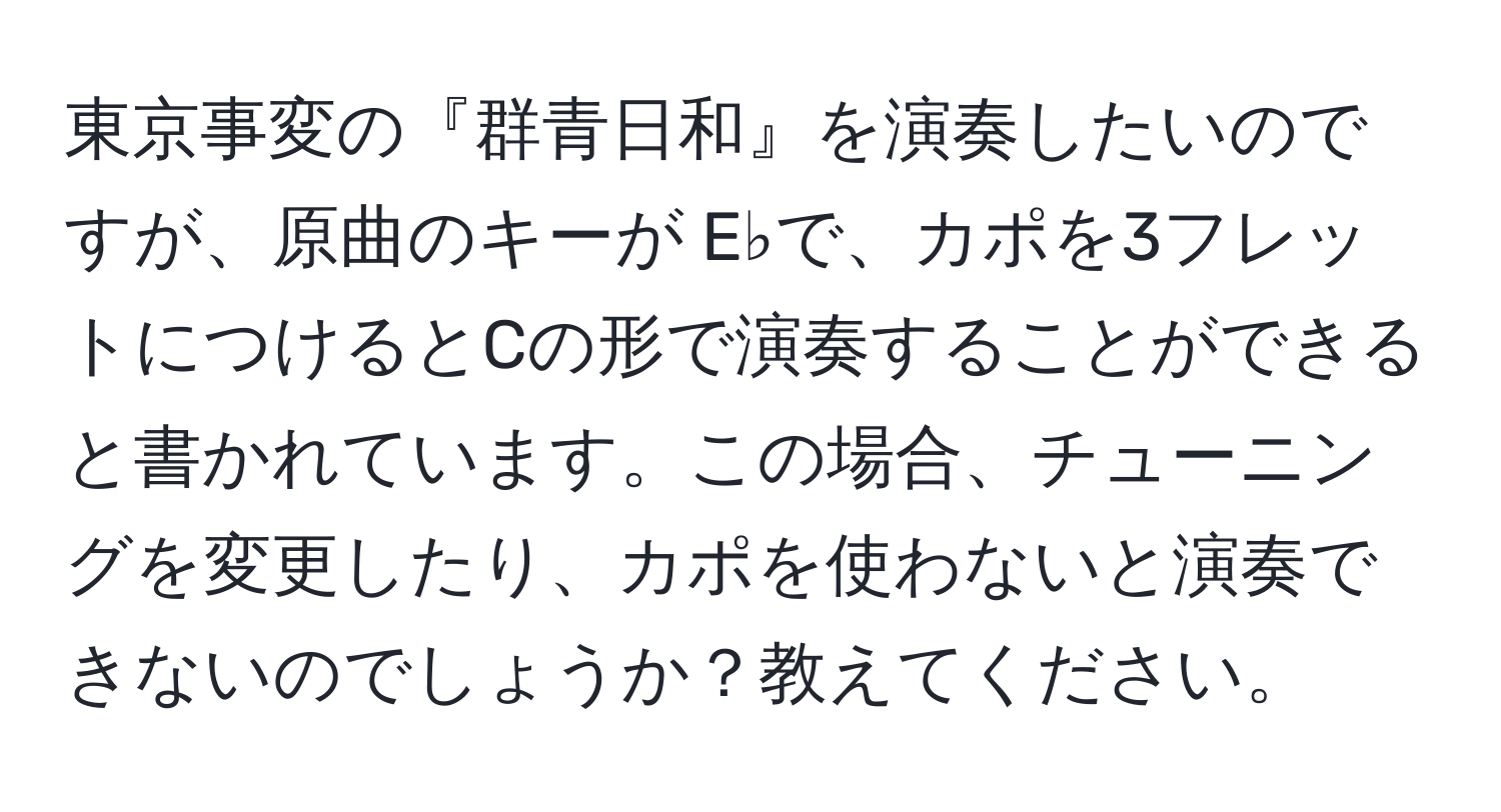 東京事変の『群青日和』を演奏したいのですが、原曲のキーが E♭で、カポを3フレットにつけるとCの形で演奏することができると書かれています。この場合、チューニングを変更したり、カポを使わないと演奏できないのでしょうか？教えてください。