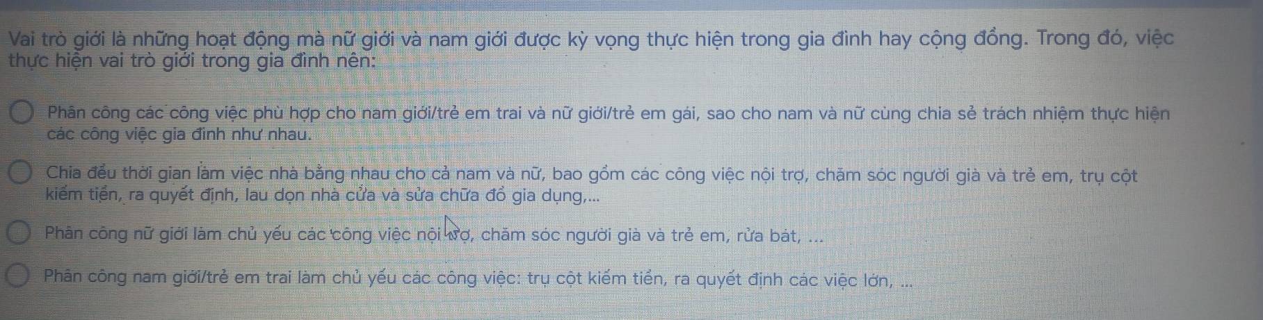 Vai trò giới là những hoạt động mà nữ giới và nam giới được kỳ vọng thực hiện trong gia đình hay cộng đồng. Trong đó, việc 
thực hiện vai trò giới trong gia đình nên: 
Phân công các công việc phù hợp cho nam giới/trẻ em trai và nữ giới/trẻ em gái, sao cho nam và nữ cùng chia sẻ trách nhiệm thực hiện 
các công việc gia đình như nhau. 
Chia đều thời gian làm việc nhà bằng nhau cho cả nam và nữ, bao gồm các công việc nội trợ, chăm sóc người già và trẻ em, trụ cột 
kiếm tiền, ra quyết định, lau dọn nhà cửa và sửa chữa đồ gia dụng,... 
Phân công nữ giới làm chủ yếu các công việc nội ượ, chăm sóc người giả và trẻ em, rửa bát, ... 
Phân công nam giới/trẻ em trai làm chủ yếu các công việc: trụ cột kiếm tiền, ra quyết định các việc lớn, ...