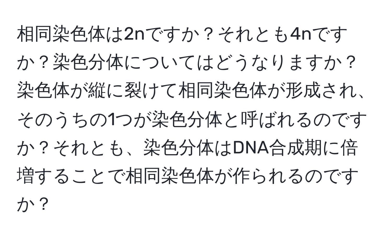 相同染色体は2nですか？それとも4nですか？染色分体についてはどうなりますか？染色体が縦に裂けて相同染色体が形成され、そのうちの1つが染色分体と呼ばれるのですか？それとも、染色分体はDNA合成期に倍増することで相同染色体が作られるのですか？