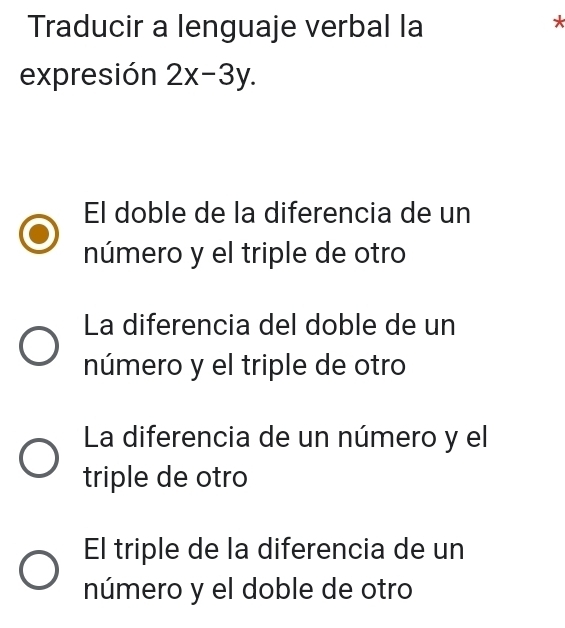 Traducir a lenguaje verbal la
*
expresión 2x-3y.
El doble de la diferencia de un
número y el triple de otro
La diferencia del doble de un
número y el triple de otro
La diferencia de un número y el
triple de otro
El triple de la diferencia de un
número y el doble de otro