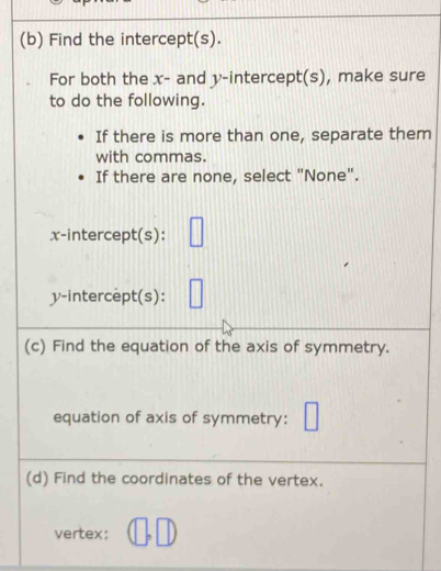 Find the intercept(s). 
For both the x - and y-intercept(s), make sure 
to do the following. 
If there is more than one, separate them 
with commas. 
If there are none, select "None". 
x-intercept(s): □
y-intercept(s): □ 
(c) Find the equation of the axis of symmetry. 
equation of axis of symmetry: □ 
(d) Find the coordinates of the vertex. 
vertex: (□ ,□ )